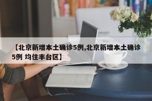 【北京新增本土确诊5例,北京新增本土确诊5例 均住丰台区】