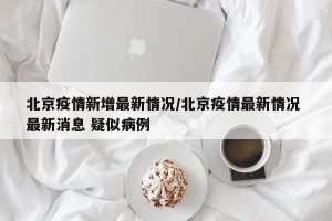 北京疫情新增最新情况/北京疫情最新情况 最新消息 疑似病例
