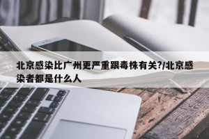 北京感染比广州更严重跟毒株有关?/北京感染者都是什么人