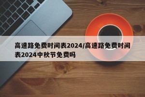 高速路免费时间表2024/高速路免费时间表2024中秋节免费吗