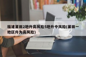 福建莆田2地升高风险5地升中风险(莆田一地区升为高风险)