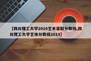 【四川理工大学2016艺术录取分数线,四川理工大学艺体分数线2019】