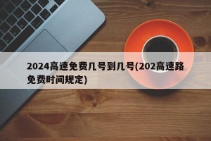 2024高速免费几号到几号(202高速路免费时间规定)