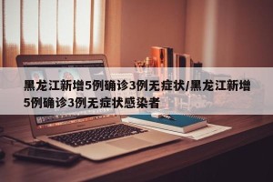 黑龙江新增5例确诊3例无症状/黑龙江新增5例确诊3例无症状感染者