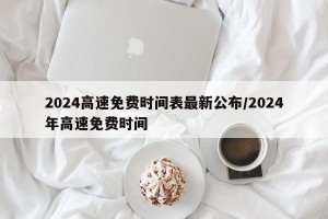 2024高速免费时间表最新公布/2024年高速免费时间