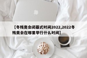 【冬残奥会闭幕式时间2022,2022冬残奥会在哪里举行什么时间】