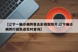【辽宁一确诊病例曾去影楼取照片,辽宁确诊病例行程轨迹实时查询】