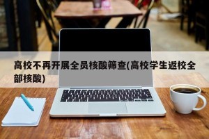 高校不再开展全员核酸筛查(高校学生返校全部核酸)