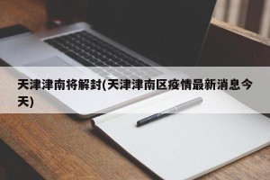 天津津南将解封(天津津南区疫情最新消息今天)