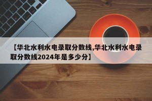 【华北水利水电录取分数线,华北水利水电录取分数线2024年是多少分】