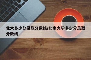 北大多少分录取分数线/北京大学多少分录取分数线