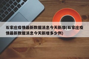 石家庄疫情最新数据消息今天新增(石家庄疫情最新数据消息今天新增多少例)