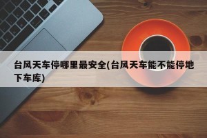 台风天车停哪里最安全(台风天车能不能停地下车库)