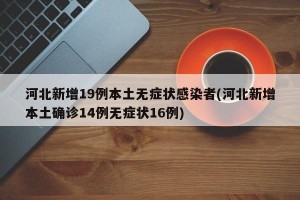 河北新增19例本土无症状感染者(河北新增本土确诊14例无症状16例)