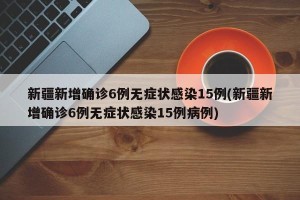 新疆新增确诊6例无症状感染15例(新疆新增确诊6例无症状感染15例病例)