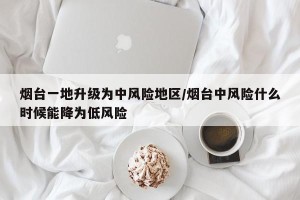 烟台一地升级为中风险地区/烟台中风险什么时候能降为低风险