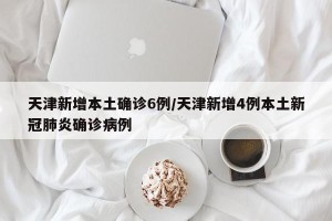 天津新增本土确诊6例/天津新增4例本土新冠肺炎确诊病例