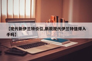 【现代新伊兰特价位,新款现代伊兰特值得入手吗】