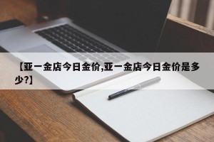 【亚一金店今日金价,亚一金店今日金价是多少?】