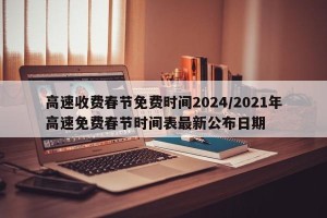 高速收费春节免费时间2024/2021年高速免费春节时间表最新公布日期