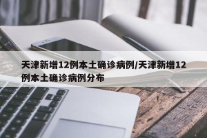 天津新增12例本土确诊病例/天津新增12例本土确诊病例分布