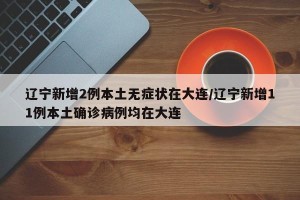 辽宁新增2例本土无症状在大连/辽宁新增11例本土确诊病例均在大连