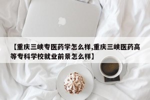 【重庆三峡专医药学怎么样,重庆三峡医药高等专科学校就业前景怎么样】