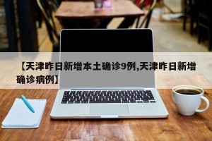 【天津昨日新增本土确诊9例,天津昨日新增确诊病例】