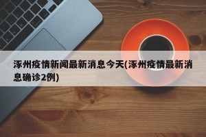 涿州疫情新闻最新消息今天(涿州疫情最新消息确诊2例)
