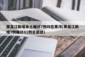 黑龙江新增本土确诊7例均在黑河(黑龙江新增7例确诊81例无症状)