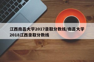 江西南昌大学2017录取分数线/南昌大学2018江西录取分数线
