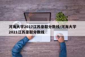 河海大学2017江苏录取分数线/河海大学2021江苏录取分数线 河海大学2017江苏录取分数线/河海大学2021江苏录取分数线