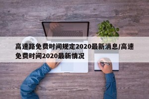 高速路免费时间规定2020最新消息/高速免费时间2020最新情况