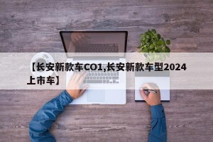 【长安新款车CO1,长安新款车型2024上市车】