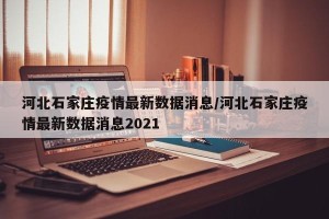 河北石家庄疫情最新数据消息/河北石家庄疫情最新数据消息2021