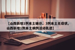 【山西新增1例本土确诊、3例本土无症状,山西新增1例本土病例活动轨迹】