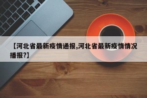 【河北省最新疫情通报,河北省最新疫情情况播报?】