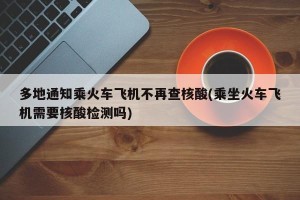 多地通知乘火车飞机不再查核酸(乘坐火车飞机需要核酸检测吗)
