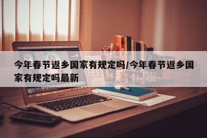 今年春节返乡国家有规定吗/今年春节返乡国家有规定吗最新