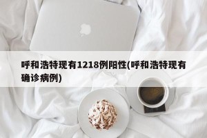 呼和浩特现有1218例阳性(呼和浩特现有确诊病例)