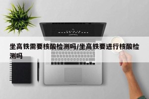 坐高铁需要核酸检测吗/坐高铁要进行核酸检测吗
