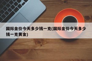 国际金价今天多少钱一克(国际金价今天多少钱一克黄金)
