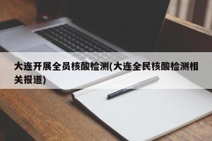 大连开展全员核酸检测(大连全民核酸检测相关报道)