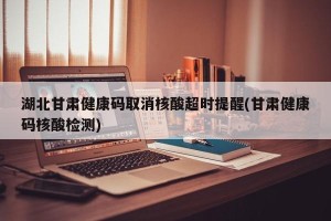 湖北甘肃健康码取消核酸超时提醒(甘肃健康码核酸检测)