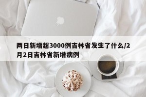 两日新增超3000例吉林省发生了什么/2月2日吉林省新增病例