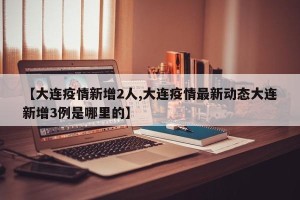 【大连疫情新增2人,大连疫情最新动态大连新增3例是哪里的】