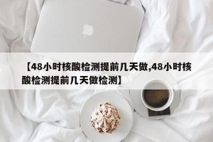 【48小时核酸检测提前几天做,48小时核酸检测提前几天做检测】