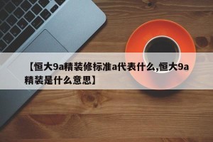 【恒大9a精装修标准a代表什么,恒大9a精装是什么意思】