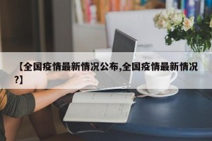 【全国疫情最新情况公布,全国疫情最新情况?】