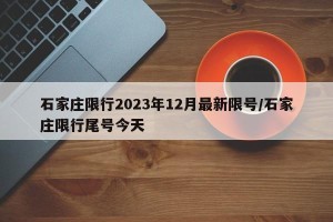 石家庄限行2023年12月最新限号/石家庄限行尾号今天